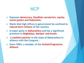 NCP
 Espouses democracy, Gandhian secularism, equity,
social justice and federalism.
 Wants that high offices in government be confined to
natural born citizens of the country.
 A major party in Maharashtra and has a significant
presence in Meghalaya, Manipur and Assam.
 A coalition partner in the state of Maharashtra in
alliance with the Congress .
 Since 2004, a member of the United Progressive
Alliance
 