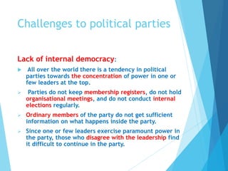 Challenges to political parties
Lack of internal democracy:
 All over the world there is a tendency in political
parties towards the concentration of power in one or
few leaders at the top.
 Parties do not keep membership registers, do not hold
organisational meetings, and do not conduct internal
elections regularly.
 Ordinary members of the party do not get sufficient
information on what happens inside the party.
 Since one or few leaders exercise paramount power in
the party, those who disagree with the leadership find
it difficult to continue in the party.
 
