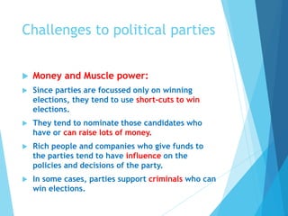 Challenges to political parties
 Money and Muscle power:
 Since parties are focussed only on winning
elections, they tend to use short-cuts to win
elections.
 They tend to nominate those candidates who
have or can raise lots of money.
 Rich people and companies who give funds to
the parties tend to have influence on the
policies and decisions of the party.
 In some cases, parties support criminals who can
win elections.
 