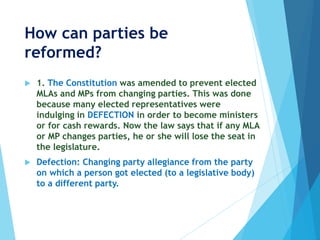 How can parties be
reformed?
 1. The Constitution was amended to prevent elected
MLAs and MPs from changing parties. This was done
because many elected representatives were
indulging in DEFECTION in order to become ministers
or for cash rewards. Now the law says that if any MLA
or MP changes parties, he or she will lose the seat in
the legislature.
 Defection: Changing party allegiance from the party
on which a person got elected (to a legislative body)
to a different party.
 
