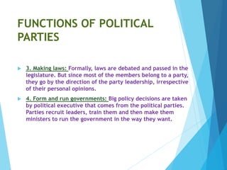 FUNCTIONS OF POLITICAL
PARTIES
 3. Making laws: Formally, laws are debated and passed in the
legislature. But since most of the members belong to a party,
they go by the direction of the party leadership, irrespective
of their personal opinions.
 4. Form and run governments: Big policy decisions are taken
by political executive that comes from the political parties.
Parties recruit leaders, train them and then make them
ministers to run the government in the way they want.
 