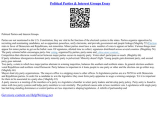 Political Parties & Interest Groups Essay
Political Parties and Interest Groups
Parties are not mentioned in the U.S. Constitution, they are vital to the function of the electoral system in the states. Parties organize opposition by
recruiting and nominating candidates, act as opposition powerless, unify electorate, and provide government and people linkage.(Magleby 55) Election
rules in favor of Democrats and Republicans, not minorities. Minor parties must have a min. number of votes to appear on ballot. Various things must
appear for minor parties to get on the ballot: num. Of signatures, allotted time to collect; signatures distributed across several counties. (Maglebey 56)
The party column ballot–encourages party–line voting, organized by parties, party name and...show more content...
Competition that otherwise would occur between major parties occurs in majority party. Voters don't participate as much. (Magleby 66)
If party imbalance disorganizes dominant party minority party is pulverized. Minority doesn't fight. Young people gain dominant party, and second
party goes national.
Two party, a state in which two major parties alternate in winning majorities, balances the southern and northern states. In general election southern
voted Republican and northern voted Democrat. Party balance is important in it leans people to one party or other and the election can go either way.
(Magleby 66)
Mayors lead city party organizations. The mayors office is a stepping stone to other offices. In legislatures parties are at a 50/50 tie with Democrats
and Republican parties. In order for a candidate to win the legislative they must form party apparatus to wage a winning campaign. Yet it is important
for them to be associated to a party also.( Magleby 83)
A party caucus is a meeting of the members of a party in a legislative chamber to select party leaders and develop party policy. Party unity is found in
states with two party systems and helps party members to vote similarly. The political caucus aids in how members vote. Legislatures with single party
has had long standing dominance or control parties are less important is shaping legislatures. A rebirth of partisanship and
Get more content on HelpWriting.net
 