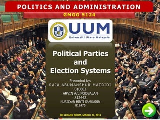 POLITICS AND ADMINISTRATION
               GMGG 5124




        Political Parties
               and
       Election Systems
                   Presented by:
       R A JA A B U M A N S H U R M AT R I D I
                      810083
               ARVIN A/L POOBALAN
                      812442
              NURIZYAN BINTI SAMSUDIN
                      812475


             SRI LEDANG ROOM, MARCH 24, 2013
 