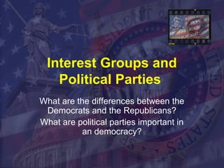 Interest Groups and 
Political Parties 
What are the differences between the 
Democrats and the Republicans? 
What are political parties important in 
an democracy? 
 