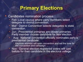 Primary Elections 
 Candidates nomination process 
 Feb: Local caucus where party members select 
delegate to district convention. 
 Mar: District Convention selects delegates to state 
convention. 
 Jun: Presidential primaries are closed primaries. 
Party member choose candidate for Nov election. 
 Aug: National convention officially nominates party’s 
presidential candidate. 
 Keynote address will open convention and set the tone for 
the convention and campaign. 
 Nov: General election registered voters will cast 
ballots for their candidate in the electoral college. 
 