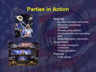Parties in Action 
 Meetings 
 Quadrennial party convention 
 Nominate presidential 
candidate 
 Reveals party platform 
 Introduces new and upcoming 
stars 
 Establishes party momentum 
 Government 
 Provides funding for 
candidates 
 Whips legislators 
 Finances 
 Fund raising 
 