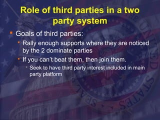 Role of third parties in a two 
party system 
 Goals of third parties: 
 Rally enough supports where they are noticed 
by the 2 dominate parties 
 If you can’t beat them, then join them. 
 Seek to have third party interest included in main 
party platform 
 