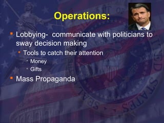 Operations: 
 Lobbying- communicate with politicians to 
sway decision making 
 Tools to catch their attention 
 Money 
 Gifts 
 Mass Propaganda 
 