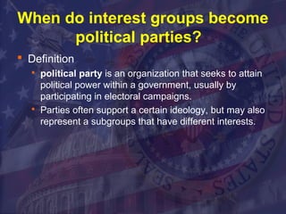 When do interest groups become 
political parties? 
 Definition 
 political party is an organization that seeks to attain 
political power within a government, usually by 
participating in electoral campaigns. 
 Parties often support a certain ideology, but may also 
represent a subgroups that have different interests. 
 