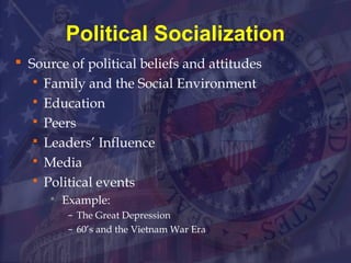 Political Socialization 
 Source of political beliefs and attitudes 
 Family and the Social Environment 
 Education 
 Peers 
 Leaders’ Influence 
 Media 
 Political events 
 Example: 
– The Great Depression 
– 60’s and the Vietnam War Era 
 