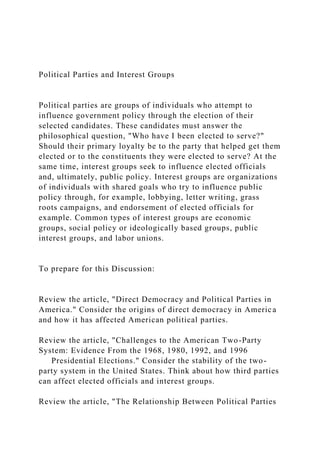 Political Parties and Interest Groups
Political parties are groups of individuals who attempt to
influence government policy through the election of their
selected candidates. These candidates must answer the
philosophical question, "Who have I been elected to serve?"
Should their primary loyalty be to the party that helped get them
elected or to the constituents they were elected to serve? At the
same time, interest groups seek to influence elected officials
and, ultimately, public policy. Interest groups are organizations
of individuals with shared goals who try to influence public
policy through, for example, lobbying, letter writing, grass
roots campaigns, and endorsement of elected officials for
example. Common types of interest groups are economic
groups, social policy or ideologically based groups, public
interest groups, and labor unions.
To prepare for this Discussion:
Review the article, "Direct Democracy and Political Parties in
America." Consider the origins of direct democracy in America
and how it has affected American political parties.
Review the article, "Challenges to the American Two-Party
System: Evidence From the 1968, 1980, 1992, and 1996
Presidential Elections." Consider the stability of the two-
party system in the United States. Think about how third parties
can affect elected officials and interest groups.
Review the article, "The Relationship Between Political Parties
 