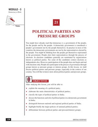 SOCIAL SCIENCE
MODULE - 3 Political Parties and Pressure Groups
Democracy at Work
130
Notes
21
POLITICAL PARTIES AND
PRESSURE GROUPS
You might have already read that democracy is a government of the people,
for the people and by the people. A democratic government is considered a
people’s government run by the people themselves. In practice in most of the
countries the democratic governments are run by the representatives elected by
the people. You might be thinking how the people get themselves represented
in the government. People elect their representatives through the process of
elections. In elections candidates generally are nominated by organizations
known as political parties. Yes some of the candidates contest elections as
independents also. However, participation of the people does not begin and end
with elections only. People also participate in the process of governance through
groups known as pressure groups or interest groups. In this lesson, we shall
discuss political parties and pressure groups, especially in the context of our
country. You will like to know more about political parties and pressure groups.
OBJECTIVES
After studying this lesson, you will be able to:
explain the meaning of a political party;
elaborate the main characteristics of political parties;
classify the types of political parties in India;
discuss the functions and role of political parties in a democratic government
in India;
distinguish between national and regional political parties of India;
highlight briefly the major policies of national political parties;
differentiate between political parties and pressure/interest groups;
 