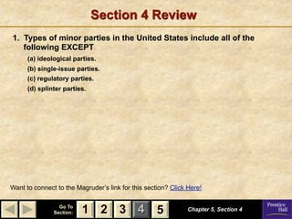 Section 4 Review
1. Types of minor parties in the United States include all of the
   following EXCEPT
      (a) ideological parties.
      (b) single-issue parties.
      (c) regulatory parties.
      (d) splinter parties.




Want to connect to the Magruder’s link for this section? Click Here!

                 Go To
               Section:   1 2 3 4                   5          Chapter 5, Section 4
 