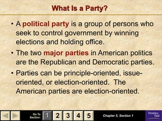 What Is a Party?

• A political party is a group of persons who
  seek to control government by winning
  elections and holding office.
• The two major parties in American politics
  are the Republican and Democratic parties.
• Parties can be principle-oriented, issue-
  oriented, or election-oriented. The
  American parties are election-oriented.


        Go To
      Section:   1 2 3 4 5      Chapter 5, Section 1
 