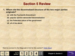 Section 5 Review
1. Where did the decentralized structure of the two major parties
   originate?
      (a) with the Fourteenth Amendment
      (b) popular opinion demanded decentralization
      (c) the Federalist nature of the government
      (d) all of the above




Want to connect to the Magruder’s link for this section? Click Here!

                 Go To
               Section:   1 2 3 4                   5          Chapter 5, Section 5
 
