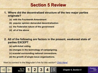 Section 5 Review
1. Where did the decentralized structure of the two major parties
   originate?
      (a) with the Fourteenth Amendment
      (b) popular opinion demanded decentralization
      (c) the Federalist nature of the government
      (d) all of the above



2. All of the following are factors in the present, weakened state of
   parties EXCEPT
      (a) split-ticket voting.
      (b) changes in the technology of campaigning.
      (c) scandal surrounding national conventions.
      (d) the growth of single-issue organizations.

Want to connect to the Magruder’s link for this section? Click Here!

                 Go To
               Section:   1 2 3 4                   5          Chapter 5, Section 5
 