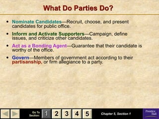 What Do Parties Do?
•   Nominate Candidates—Recruit, choose, and present
    candidates for public office.
•   Inform and Activate Supporters—Campaign, define
    issues, and criticize other candidates.
•   Act as a Bonding Agent—Guarantee that their candidate is
    worthy of the office.
•   Govern—Members of government act according to their
    partisanship, or firm allegiance to a party.




             Go To
           Section:   1 2 3 4 5           Chapter 5, Section 1
 