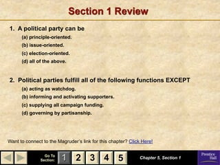 Section 1 Review
1. A political party can be
      (a) principle-oriented.
      (b) issue-oriented.
      (c) election-oriented.
      (d) all of the above.


2. Political parties fulfill all of the following functions EXCEPT
      (a) acting as watchdog.
      (b) informing and activating supporters.
      (c) supplying all campaign funding.
      (d) governing by partisanship.




Want to connect to the Magruder’s link for this chapter? Click Here!

                 Go To
               Section:   1 2 3 4 5                          Chapter 5, Section 1
 
