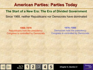 American Parties: Parties Today
The Start of a New Era: The Era of Divided Government
Since 1968, neither Republicans nor Democrats have dominated


            1968–1976                             1976–1980
 Republicans hold the presidency        Democrats hold the presidency
Congress is controlled by Democrats   Congress is controlled by Democrats




           Go To
         Section:   1 2 3 4 5                Chapter 5, Section 3
 