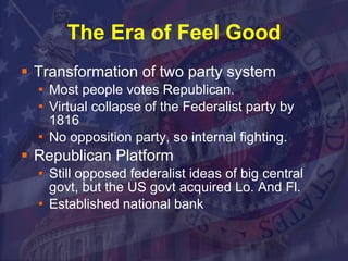 The Era of Feel Good Transformation of two party system Most people votes Republican. Virtual collapse of the Federalist party by 1816 No opposition party, so internal fighting. Republican Platform Still opposed federalist ideas of big central govt, but the US govt acquired Lo. And Fl. Established national bank 