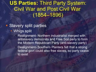 US Parties:  Third Party System: Civil War and Post Civil War  (1854–1896) Slavery split parties Whigs split Realignment- Northern industrialist merged with antislavery democrats and Free Soil party to form the Modern Republican Party (anti-slavery party) Dealignment- Southern Planters felt that a strong federal govt could also free slaves, so party cease to exist 