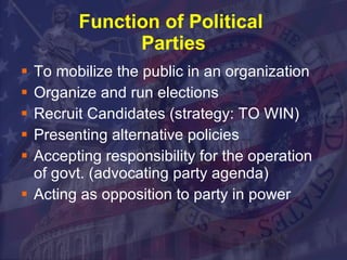Function of Political  Parties To mobilize the public in an organization Organize and run elections Recruit Candidates (strategy: TO WIN) Presenting alternative policies Accepting responsibility for the operation of govt. (advocating party agenda) Acting as opposition to party in power 