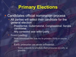 Primary Elections Candidates official nomination process All parties will select their candidate for the general election Presidential, Gubernatorial, Congressional, Senate candidates Any contested seat within party Front-Loading: State determines the date for its primary (NH) or caucus (IW) Early primaries are more influential States compete to schedule their primaries as early as possible 