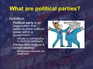 What are political parties?  Definition Political party  is an organization that seeks to attain political power within a government Usually by participating in electoral campaigns. Parties often support a certain ideology Subgroups interests are integrated  