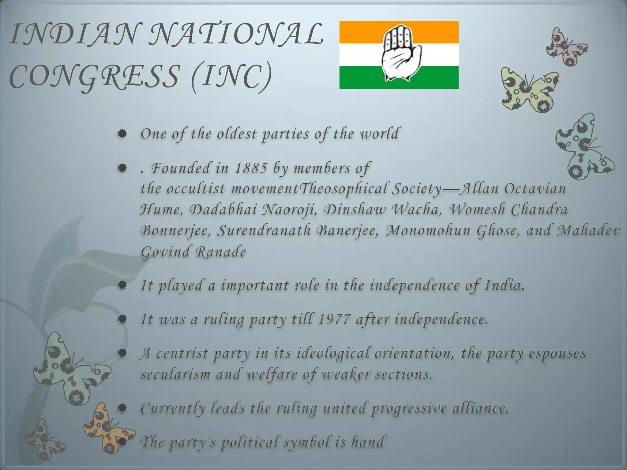 INDIAN NATIONAL
CONGRESS (INC)
        One of the oldest parties of the world
        . Founded in 1885 by members of
         the occultist movementTheosophical Society—Allan Octavian
         Hume, Dadabhai Naoroji, Dinshaw Wacha, Womesh Chandra
         Bonnerjee, Surendranath Banerjee, Monomohun Ghose, and Mahadev
         Govind Ranade
        It played a important role in the independence of India.
        It was a ruling party till 1977 after independence.
        A centrist party in its ideological orientation, the party espouses
         secularism and welfare of weaker sections.
        Currently leads the ruling united progressive alliance.
        The party's political symbol is hand
 