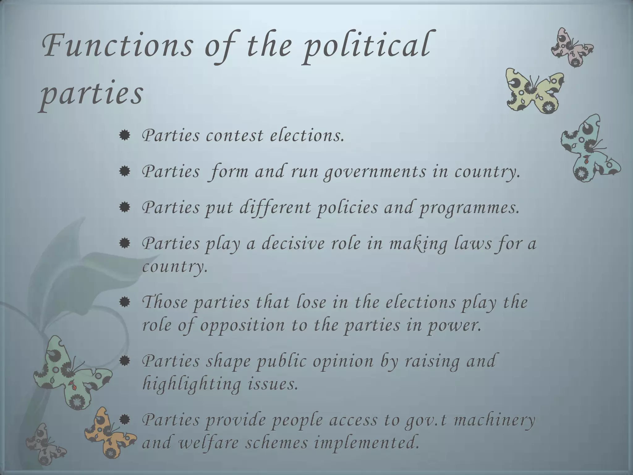 Functions of the political
parties
        Parties contest elections.
        Parties form and run governments in country.
        Parties put different policies and programmes.
        Parties play a decisive role in making laws for a
         country.
        Those parties that lose in the elections play the
         role of opposition to the parties in power.
        Parties shape public opinion by raising and
         highlighting issues.
        Parties provide people access to gov.t machinery
         and welfare schemes implemented.
 