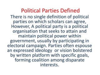 Political Parties Defined
  There is no single definition of political
   parties on which scholars can agree,
  However, A political party is a political
   organisation that seeks to attain and
      maintain political power within
 government, usually by participating in
electoral campaign. Parties often espouse
an expressed ideology or vision bolstered
 by written platform with specific goals,
    forming coalition among disparate
                 interests.
 