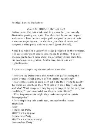 Political Parties Worksheet
eCore 2018DRAFT_Revised 7/23
Instructions: Use this worksheet to prepare for your weekly
discussion posting and quiz. Use the chart below to compare
and contrast how the two major political parties present their
stance on major issues. In addition, you should locate and
compare a third party website as well (your choice!).
Note: You will see a variety of issues presented on the websites.
It is up to you which issues you choose to explore. You are
encouraged to learn more about major policy issues including:
the economy, immigration, health care, taxes, and civil
rights/liberties.
As you are completing the worksheet, consider:
· How are the Democratic and Republican parties using the
Web? Evaluate each party’s use of Internet technology.
· How sophisticated is each site? Who are they trying to reach?
To whom do you think their Web site will most likely appeal,
and why? What image are they trying to project for the party (or
candidate)? How successful are they in their efforts?
· What improvements might they make to appeal to certain
demographics?
After completing this worksheet, proceed to the lesson
discussion.
Issue
Republican Party
http://www.gop.gov/
Democratic Party
http://www.democrats.org/
Independent Party
 