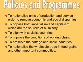 To nationalise units of production and service in
order to remove economic and social disparities.
To oppose both imperialism and capitalism
which are the sources of all misery.
To align with socialist countries.
To improve the conditions of working class.
To preserve the cottage and scale industries.
To nationalise the wholesale trade in food grains
and other important commodities.
 