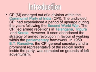 • CPI(M) emerged out of a division within the
  Communist Party of India (CPI). The undivided
  CPI had experienced a period of upsurge during
  the years following the Second World War. The
  CPI led armed rebellions in Telangana, Tripura
   and Kerala. However, it soon abandoned the
  strategy of armed revolution in favour of working
  within the parliamentary framework. In 1950
  B.T. Ranadive, the CPI general secretary and a
  prominent representative of the radical sector
  inside the party, was demoted on grounds of left-
  adventurism.
 
