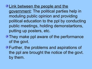 Link between the people and the
government: The political parties help in
moduling public opinion and providing
political education to the ppl by conducting
public meetings, holding demonstartions,
putting up posters, etc.
They make ppl aware of the performance
of the govt.
Further, the problems and aspirations of
the ppl are brought the notice of the govt.
by them.
 