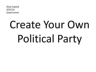 Shae Eubank 
9/27/14 
Government 
Create Your Own 
Political Party 
 