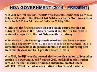 NDA GOVERNMENT (2014 - PRESENT)
In 2014 general election, the BJP won 282 seats, leading the NDA to a
tally of 336 seats in the 543 seat Lok Sabha. Narendra Modi was sworm
in as the 14th Prime Minister of India on 26 May 2014.
This was the first time since 1984 of a single party achieving an
outright majority in the Indian parliament and the first time that it
achieved a majority in the Lok Sabha on its own strength.
Political analysis have suggested several reasons for this victory,
including popularity of Modi, and loss of support for Congress due to
corruption scandals in its previous terms. BJP also received support
from middle class and Dalit people and other OBCs.
In 2019, the BJP won the general elections with a majority. Soon after
coming to power again, on 5th august 2019, the Modi administration
revoked the special status, or limited autonomy, granted under
ARTICLE 370 of the Indian constitution to Jammu and Kashmir.
 
