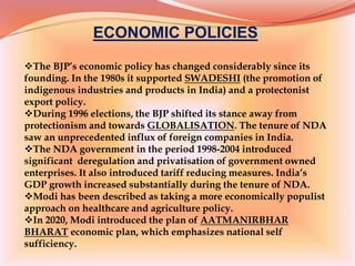 ECONOMIC POLICIES
The BJP’s economic policy has changed considerably since its
founding. In the 1980s it supported SWADESHI (the promotion of
indigenous industries and products in India) and a protectonist
export policy.
During 1996 elections, the BJP shifted its stance away from
protectionism and towards GLOBALISATION. The tenure of NDA
saw an unprecedented influx of foreign companies in India.
The NDA government in the period 1998-2004 introduced
significant deregulation and privatisation of government owned
enterprises. It also introduced tariff reducing measures. India’s
GDP growth increased substantially during the tenure of NDA.
Modi has been described as taking a more economically populist
approach on healthcare and agriculture policy.
In 2020, Modi introduced the plan of AATMANIRBHAR
BHARAT economic plan, which emphasizes national self
sufficiency.
 