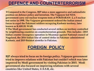 DEFENCE AND COUNTERTERRORISM
Compared to the Congress, BJP takes a more aggressive and nationalistic
position on defence policy and terrorism. The Vajpayee led NDA
government carry out nuclear weapons tests at POKHARAN- 2, a 5 nuclear
test series in 1998. The Vajpayee government ordered the Indian armed
forces to expel the Pakistani soldiers occupying Kashmir territory, later
known as KARGIL WAR.
The Modi government has conducted several strikes on territory controlled
by neighbouring countries on counterterrorism grounds. This includes : 2015
Indian counter insurgency operation in Myanmar against National council of
Nagaland, the 2016 Indian line of control strike in Pakistan- administered
Kashmir, and 2019 Balakot airstrike in Pakistan.
FOREIGN POLICY
BJP always tried to focus on its foreign policy. Vajpayee government
tried to improve relations with Pakistan but couldn’t which was later
improved by Modi government by visiting Pakistan in 2015. Modi
government also focused on improving relations with several
countries like United States, U.S.S.R, etc.
 