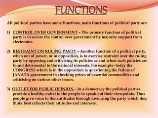 All political parties have some functions, main functions of political party are:
1) CONTROL OVER GOVERNMENT – The primary function of political
party is to secure the control over government by majority support from
electorates.
2) RESTRAINT ON RULING PARTY – Another function of a political party,
when out of power, or in opposition, is to exercise restraint over the ruling
party by opposing and criticising its policies as and when such policies are
found detrimental to the national interests. Fro example- today the
CONGRESS which is in the opposition is questioning the failure of
JANATA government in checking prices of essential commodities and
criticising on various other issues.
3) OUTLET FOR PUBLIC OPINION – In a democracy the political parties
provide a healthy outlet to the people to speak out their viewpoints. Thus
people give voice to their attitudes through favouring the party which they
think best reflects their attitudes and interests.
 