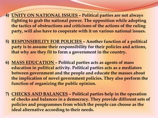 4) UNITY ON NATIONAL ISSUES – Political parties are not always
fighting to grab the national power. The opposition while adopting
the tactics of obstructions and criticisms of the actions of the ruling
party, will also have to cooperate with it on various national issues.
5) RESPONSIBILITY FOR POLICIES – Another function of a political
party is to assume their responsibility for their policies and actions,
that why are they fit to form a government in the country.
6) MASS EDUCATION – Political parties acts as agents of mass
education in political activity. Political parties acts as a mediators
between government and the people and educate the masses about
the implication of novel government policies. They also perform the
function of organizing the public opinion.
7) CHECKS AND BALANCES – Political parties help in the operation
of checks and balances in a democracy. They provide different sets of
policies and programmes from which the people can choose as the
ideal alternative according to their needs.
 
