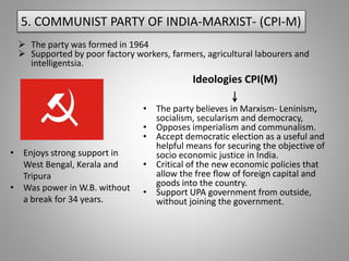 5. COMMUNIST PARTY OF INDIA-MARXIST- (CPI-M)
 The party was formed in 1964
 Supported by poor factory workers, farmers, agricultural labourers and
intelligentsia.
Ideologies CPI(M)
• Enjoys strong support in
West Bengal, Kerala and
Tripura
• Was power in W.B. without
a break for 34 years.
• The party believes in Marxism- Leninism,
socialism, secularism and democracy,
• Opposes imperialism and communalism.
• Accept democratic election as a useful and
helpful means for securing the objective of
socio economic justice in India.
• Critical of the new economic policies that
allow the free flow of foreign capital and
goods into the country.
• Support UPA government from outside,
without joining the government.
 