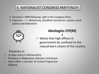 6. NATIONALIST CONGRESS PARTY(NCP)
 Formed in 1999 following split in the Congress Party.
 Espouses democracy, Gandhian secularism, equity, social
justice and federalism.
Ideologies CPI(M)
• Wants that high offices in
government be confined to the
natural born citizen of the country
Presence in
• A major party in Maharashtra
• Presence in Meghalaya, Manipur and Assam
• Since 2004: a member of United Progressive
Alliance.
 