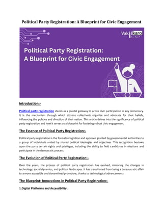 Political Party Registration: A Blueprint for Civic Engagement
Introduction:-
Political party registration stands as a pivotal gateway to active civic participation in any democracy.
It is the mechanism through which citizens collectively organize and advocate for their beliefs,
influencing the policies and direction of their nation. This article delves into the significance of political
party registration and how it serves as a blueprint for fostering robust civic engagement.
The Essence of Political Party Registration:-
Political party registration is the formal recognition and approval granted by governmental authorities to
a group of individuals united by shared political ideologies and objectives. This recognition bestows
upon the party certain rights and privileges, including the ability to field candidates in elections and
participate in the democratic process.
The Evolution of Political Party Registration:-
Over the years, the process of political party registration has evolved, mirroring the changes in
technology, social dynamics, and political landscapes. It has transitioned from being a bureaucratic affair
to a more accessible and streamlined procedure, thanks to technological advancements.
The Blueprint: Innovations in Political Party Registration:-
1.Digital Platforms and Accessibility:
 