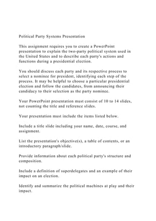Political Party Systems Presentation
This assignment requires you to create a PowerPoint
presentation to explain the two-party political system used in
the United States and to describe each party's actions and
functions during a presidential election.
You should discuss each party and its respective process to
select a nominee for president, identifying each step of the
process. It may be helpful to choose a particular presidential
election and follow the candidates, from announcing their
candidacy to their selection as the party nominee.
Your PowerPoint presentation must consist of 10 to 14 slides,
not counting the title and reference slides.
Your presentation must include the items listed below.
Include a title slide including your name, date, course, and
assignment.
List the presentation's objective(s), a table of contents, or an
introductory paragraph/slide.
Provide information about each political party's structure and
composition.
Include a definition of superdelegates and an example of their
impact on an election.
Identify and summarize the political machines at play and their
impact.
 