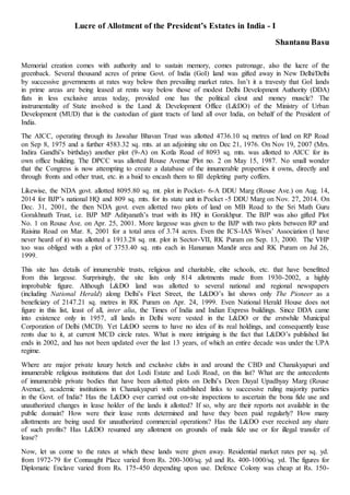 Lucre of Allotment of the President’s Estates in India - I
Shantanu Basu
Memorial creation comes with authority and to sustain memory, comes patronage, also the lucre of the
greenback. Several thousand acres of prime Govt. of India (GoI) land was gifted away in New Delhi/Delhi
by successive governments at rates way below then prevailing market rates. Isn’t it a travesty that GoI lands
in prime areas are being leased at rents way below those of modest Delhi Development Authority (DDA)
flats in less exclusive areas today, provided one has the political clout and money muscle? The
instrumentality of State involved is the Land & Development Office (L&DO) of the Ministry of Urban
Development (MUD) that is the custodian of giant tracts of land all over India, on behalf of the President of
India.
The AICC, operating through its Jawahar Bhavan Trust was allotted 4736.10 sq metres of land on RP Road
on Sep 8, 1975 and a further 4583.32 sq. mts. at an adjoining site on Dec 21, 1976. On Nov 19, 2007 (Mrs.
Indira Gandhi’s birthday) another plot (9-A) on Kotla Road of 8093 sq. mts. was allotted to AICC for its
own office building. The DPCC was allotted Rouse Avenue Plot no. 2 on May 15, 1987. No small wonder
that the Congress is now attempting to create a database of the innumerable properties it owns, directly and
through fronts and other trust, etc. in a baid to encash them to fill depleting party coffers.
Likewise, the NDA govt. allotted 8095.80 sq. mt. plot in Pocket- 6-A DDU Marg (Rouse Ave.) on Aug. 14,
2014 for BJP’s national HQ and 809 sq. mts. for its state unit in Pocket -5 DDU Marg on Nov. 27, 2014. On
Dec. 31, 2001, the then NDA govt. even allotted two plots of land on MB Road to the Sri Math Guru
Gorakhnath Trust, i.e. BJP MP Adityanath’s trust with its HQ in Gorakhpur. The BJP was also gifted Plot
No. 1 on Rouse Ave. on Apr. 25, 2001. More largesse was given to the BJP with two plots between RP and
Raisina Road on Mar. 8, 2001 for a total area of 3.74 acres. Even the ICS-IAS Wives’ Association (I have
never heard of it) was allotted a 1913.28 sq. mt. plot in Sector-VII, RK Puram on Sep. 13, 2000. The VHP
too was obliged with a plot of 3753.40 sq. mts each in Hanuman Mandir area and RK Puram on Jul 26,
1999.
This site has details of innumerable trusts, religious and charitable, elite schools, etc. that have benefitted
from this largesse. Surprisingly, the site lists only 814 allotments made from 1930-2002, a highly
improbable figure. Although L&DO land was allotted to several national and regional newspapers
(including National Herald) along Delhi’s Fleet Street, the L&DO’s list shows only The Pioneer as a
beneficiary of 2147.21 sq. metres in RK Puram on Apr. 24, 1999. Even National Herald House does not
figure in this list, least of all, inter alia, the Times of India and Indian Express buildings. Since DDA came
into existence only in 1957, all lands in Delhi were vested in the L&DO or the erstwhile Municipal
Corporation of Delhi (MCD). Yet L&DO seems to have no idea of its real holdings, and consequently lease
rents due to it, at current MCD circle rates. What is more intriguing is the fact that L&DO’s published list
ends in 2002, and has not been updated over the last 13 years, of which an entire decade was under the UPA
regime.
Where are major private luxury hotels and exclusive clubs in and around the CBD and Chanakyapuri and
innumerable religious institutions that dot Lodi Estate and Lodi Road, on this list? What are the antecedents
of innumerable private bodies that have been allotted plots on Delhi’s Deen Dayal Upadhyay Marg (Rouse
Avenue), academic institutions in Chanakyapuri with established links to successive ruling majority parties
in the Govt. of India? Has the L&DO ever carried out on-site inspections to ascertain the bona fide use and
unauthorized changes in lease holder of the lands it allotted? If so, why are their reports not available in the
public domain? How were their lease rents determined and have they been paid regularly? How many
allottments are being used for unauthorized commercial operations? Has the L&DO ever received any share
of such profits? Has L&DO resumed any allotment on grounds of mala fide use or for illegal transfer of
lease?
Now, let us come to the rates at which these lands were given away. Residential market rates per sq. yd.
from 1972-79 for Connaught Place varied from Rs. 200-300/sq. yd and Rs. 400-1000/sq. yd. The figures for
Diplomatic Enclave varied from Rs. 175-450 depending upon use. Defence Colony was cheap at Rs. 150-
 