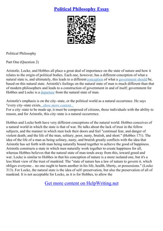 Political Philosophy Essay
Political Philosophy
Part One (Question 2)
Aristotle, Locke, and Hobbes all place a great deal of importance on the state of nature and how it
relates to the origin of political bodies. Each one, however, has a different conception of what a
natural state is, and ultimately, this leads to a differentconception of what a government should be,
based on this natural state. Aristotle's feelings on the natural state of man is much different than that
of modern philosophers and leads to a construction of government in and of itself; government for
Hobbes and Locke is a departure from the natural state of man.
Aristotle's emphasis is on the city–state, or the political world as a natural occurrence. He says
"every city–state exists...show more content...
For a city–state to be made up, it must be composed of citizens, those individuals with the ability to
reason, and for Aristotle, this city–state is a natural occurrence.
Hobbes and Locke both have very different conceptions of the natural world. Hobbes conceives of
a natural world in which the state is that of war. He talks about the lack of trust in the fellow
subjects, and the manner in which men lock their doors and feel "continual fear, and danger of
violent death; and the life of the man, solitary, poor, nasty, brutish, and short." (Hobbes 171). The
idea of the life of a man as being solitary, nasty, and brutish greatly conflicts with the idea that
Aristotle has set forth with man being naturally bound together to achieve the good of happiness.
Aristotle constructs a state in which men naturally work together to create happiness for all,
whereas Hobbes believes that the natural state of man tends away from this, toward greed and
war. Locke is similar to Hobbes in that his conception of nature is a more isolated one, but it's a
less blunt view of the trust of mankind. The "state of nature has a law of nature to govern it, which
obliges everyone... no one ought to harm another in his life, health, liberty, or possessions." (Locke
313). For Locke, the natural state is the idea of self–preservation, but also the preservation of all of
mankind. It is not acceptable for Locke, as it is for Hobbes, to allow the
Get more content on HelpWriting.net
 
