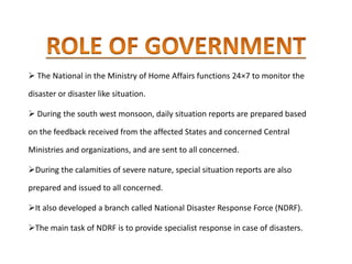  The National in the Ministry of Home Affairs functions 24×7 to monitor the
disaster or disaster like situation.
 During the south west monsoon, daily situation reports are prepared based
on the feedback received from the affected States and concerned Central
Ministries and organizations, and are sent to all concerned.
During the calamities of severe nature, special situation reports are also
prepared and issued to all concerned.
It also developed a branch called National Disaster Response Force (NDRF).
The main task of NDRF is to provide specialist response in case of disasters.
 