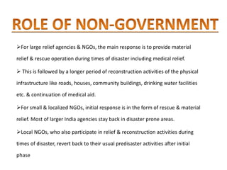 For large relief agencies & NGOs, the main response is to provide material
relief & rescue operation during times of disaster including medical relief.
 This is followed by a longer period of reconstruction activities of the physical
infrastructure like roads, houses, community buildings, drinking water facilities
etc. & continuation of medical aid.
For small & localized NGOs, initial response is in the form of rescue & material
relief. Most of larger India agencies stay back in disaster prone areas.
Local NGOs, who also participate in relief & reconstruction activities during
times of disaster, revert back to their usual predisaster activities after initial
phase
 