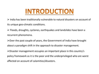  India has been traditionally vulnerable to natural disasters on account of
its unique geo-climatic conditions.
 Floods, droughts, cyclones, earthquakes and landslides have been a
recurrent phenomena.
Over the past couple of years, the Government of India have brought
about a paradigm shift in the approach to disaster management.
Disaster management occupies an important place in this country’s
policy framework as it is the poor and the underprivileged who are worst
affected on account of calamities/disasters.
 